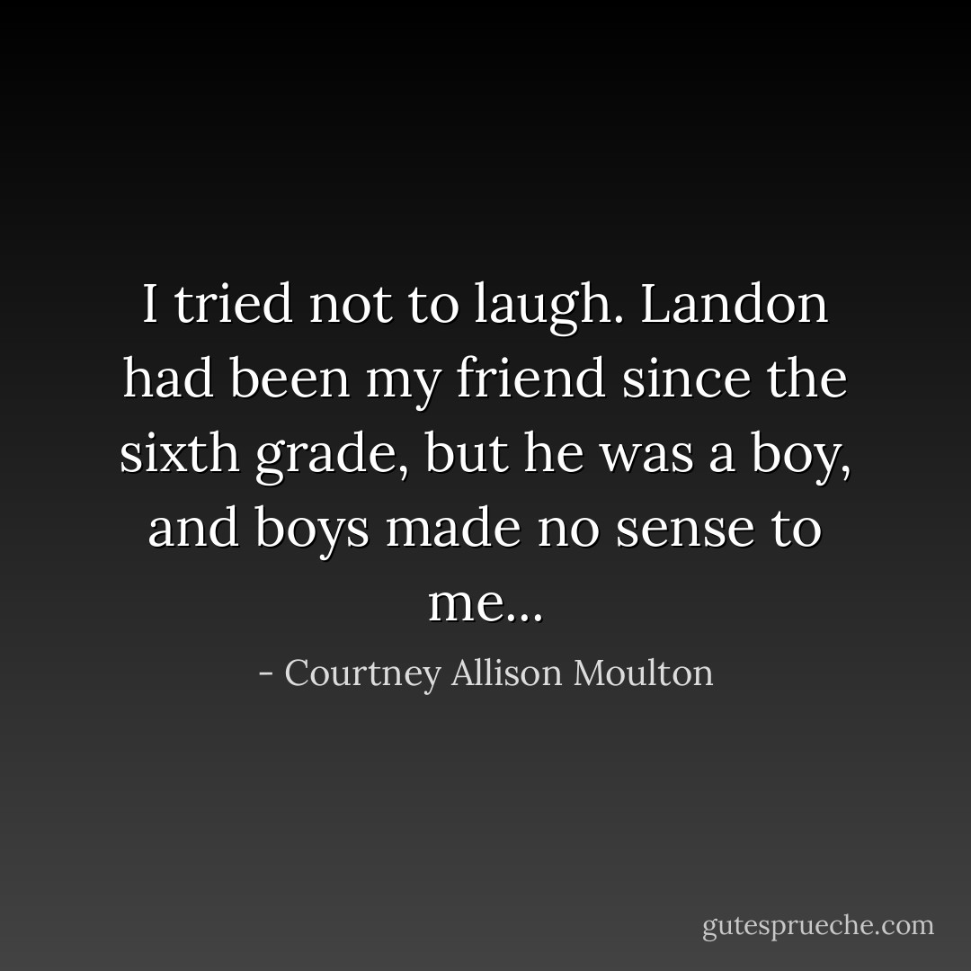 I tried not to laugh. Landon had been my friend since the sixth grade, but he was a boy, and boys made no sense to me... - Courtney Allison Moulton