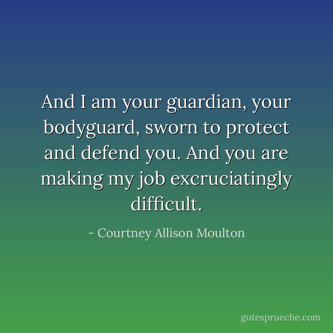 And I am your guardian, your bodyguard, sworn to protect and defend you. And you are making my job excruciatingly difficult. - Courtney Allison Moulton
