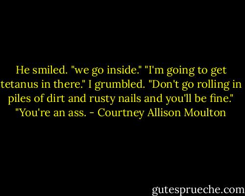 He smiled. "we go inside."<br />"I'm going to get tetanus in there." I grumbled.<br />"Don't go rolling in piles of dirt and rusty nails and you'll be fine."<br />"You're an ass. - Courtney Allison Moulton