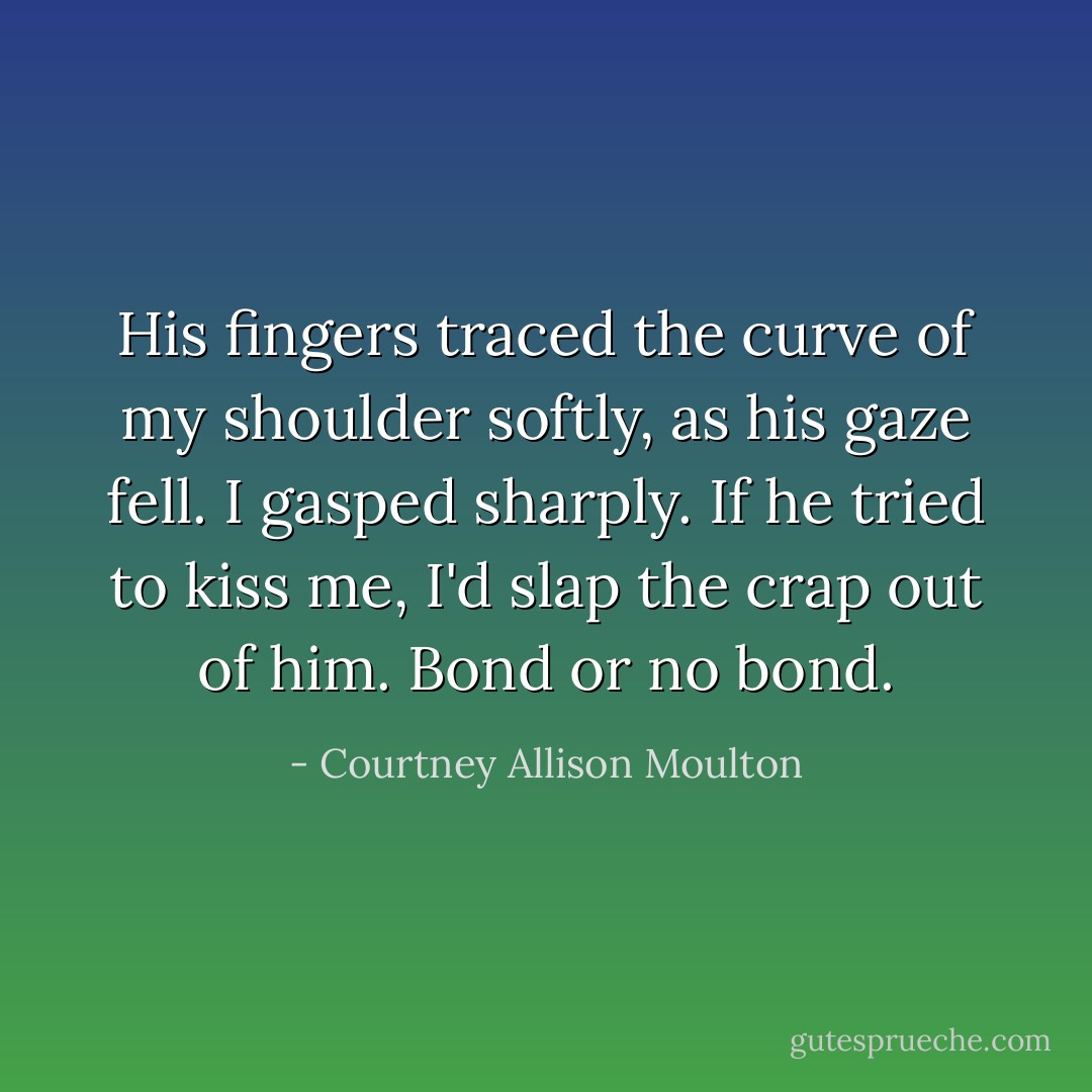 His fingers traced the curve of my shoulder softly, as his gaze fell. I gasped sharply. If he tried to kiss me, I'd slap the crap out of him. Bond or no bond. - Courtney Allison Moulton