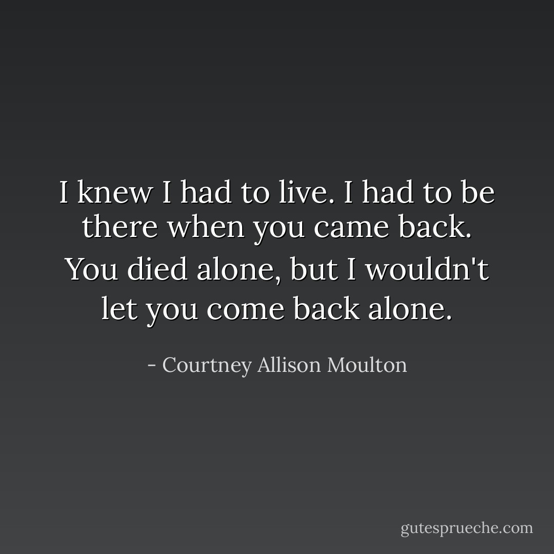 I knew I had to live. I had to be there when you came back. You died alone, but I wouldn't let you come back alone. - Courtney Allison Moulton