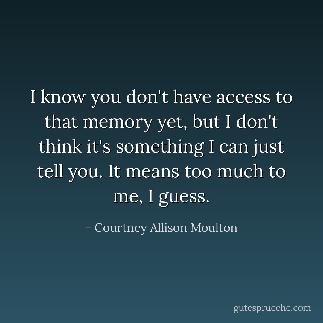 I know you don't have access to that memory yet, but I don't think it's something I can just tell you. It means too much to me, I guess. - Courtney Allison Moulton