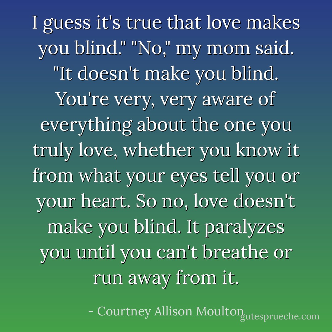 I guess it's true that love makes you blind."<br />"No," my mom said. "It doesn't make you blind. You're very, very aware of everything about the one you truly love, whether you know it from what your eyes tell you or your heart. So no, love doesn't make you blind. It paralyzes you until you can't breathe or run away from it. - Courtney Allison Moulton