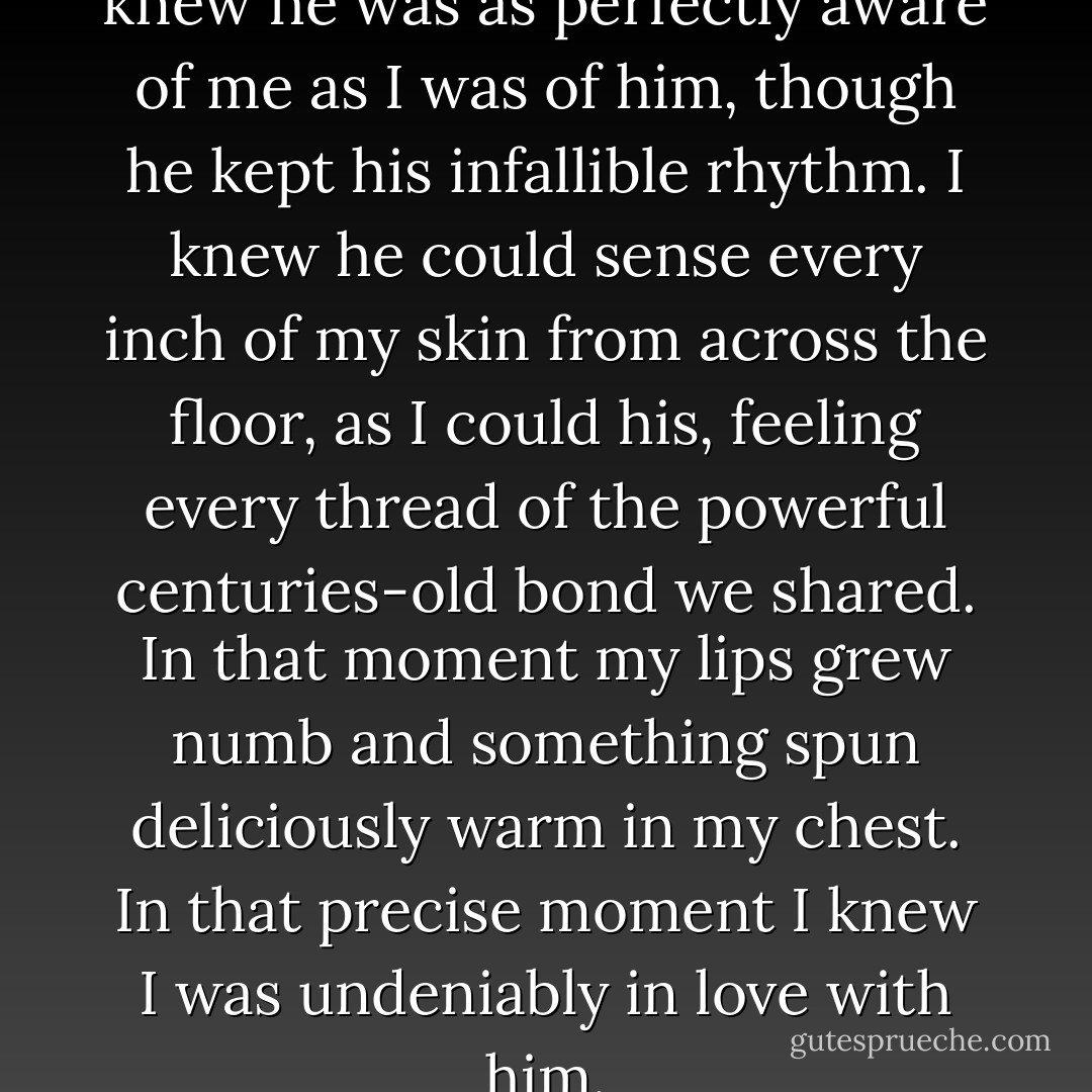 As I listened and watched, I knew he was as perfectly aware of me as I was of him, though he kept his infallible rhythm. I knew he could sense every inch of my skin from across the floor, as I could his, feeling every thread of the powerful centuries-old bond we shared. In that moment my lips grew numb and something spun deliciously warm in my chest. In that precise moment I knew I was undeniably in love with him. - Courtney Allison Moulton