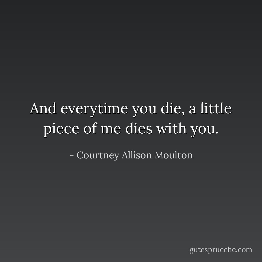 And everytime you die, a little piece of me dies with you. - Courtney Allison Moulton
