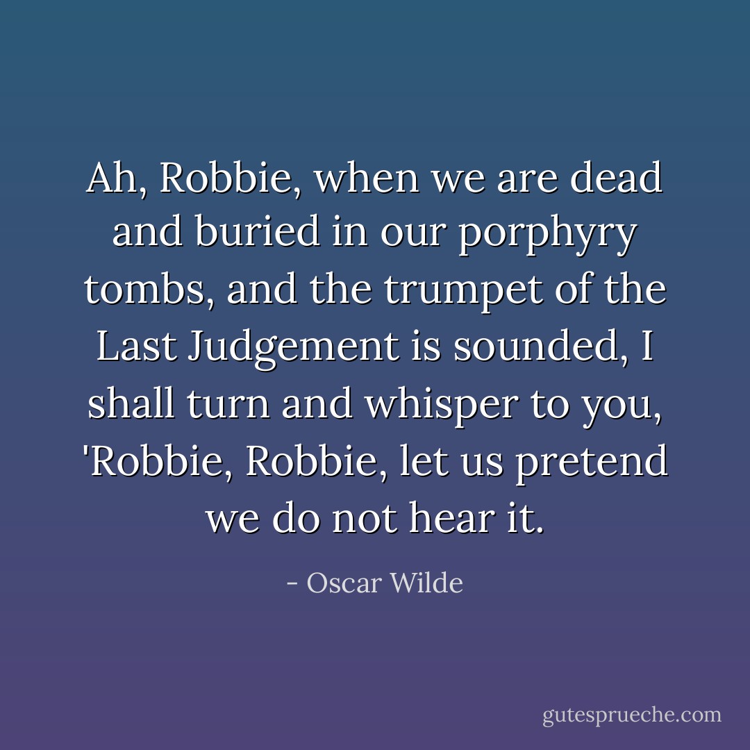 Ah, Robbie, when we are dead and buried in our porphyry tombs, and the trumpet of the Last Judgement is sounded, I shall turn and whisper to you, 'Robbie, Robbie, let us pretend we do not hear it. - Oscar Wilde