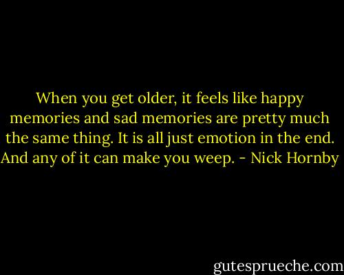 When you get older, it feels like happy memories and sad memories are pretty much the same thing. It is all just emotion in the end. And any of it can make you weep. - Nick Hornby