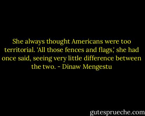She always thought Americans were too territorial. 'All those fences and flags,' she had once said, seeing very little difference between the two. - Dinaw Mengestu