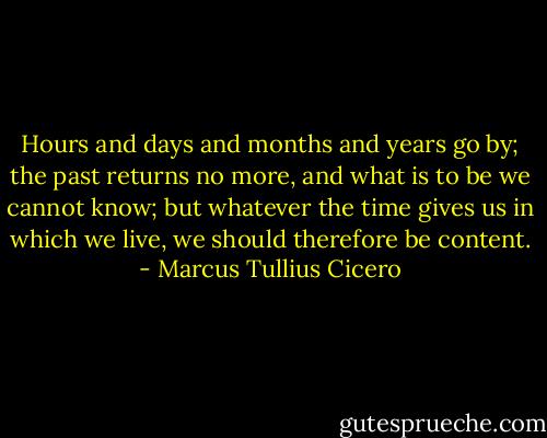 Hours and days and months and years go by; the past returns no more, and what is to be we cannot know; but whatever the time gives us in which we live, we should therefore be content. - Marcus Tullius Cicero