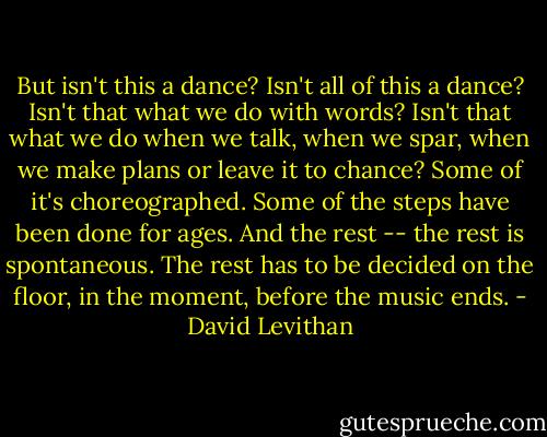 But isn't this a dance? Isn't all of this a dance? Isn't that what we do with words? Isn't that what we do when we talk, when we spar, when we make plans or leave it to chance? Some of it's choreographed. Some of the steps have been done for ages. And the rest -- the rest is spontaneous. The rest has to be decided on the floor, in the moment, before the music ends. - David Levithan
