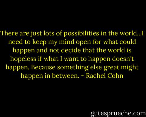 There are just lots of possibilities in the world...I need to keep my mind open for what could happen and not decide that the world is hopeless if what I want to happen doesn't happen. Because something else great might happen in between. - Rachel Cohn