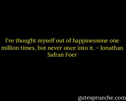 I've thought myself out of happinessone one million times, but never once into it. - Jonathan Safran Foer