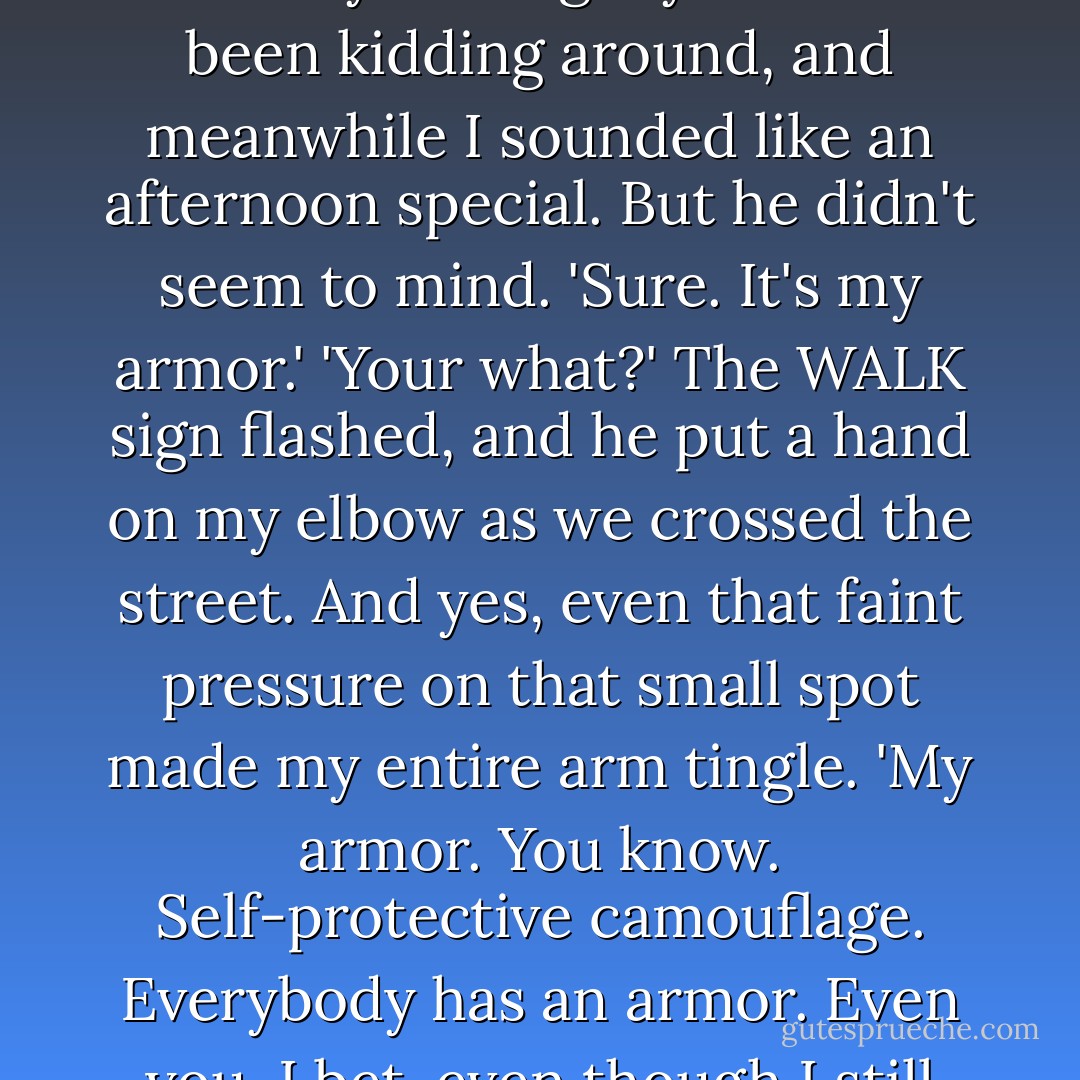 Do you care about your image?' Even as the words were coming out of my mouth, I was mentally kicking myself. He'd been kidding around, and meanwhile I sounded like an afternoon special. But he didn't seem to mind.<br />'Sure. It's my armor.'<br />'Your what?' The WALK sign flashed, and he put a hand on my elbow as we crossed the street. And yes, even that faint pressure on that small spot made my entire arm tingle.<br />'My armor. You know. Self-protective camouflage. Everybody has an armor. Even you, I bet, even though I still haven't figured out what form yours takes. - Jennifer Sturman