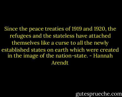 Since the peace treaties of 1919 and 1920, the refugees and the stateless have attached themselves like a curse to all the newly established states on earth which were created in the image of the nation-state. - Hannah Arendt