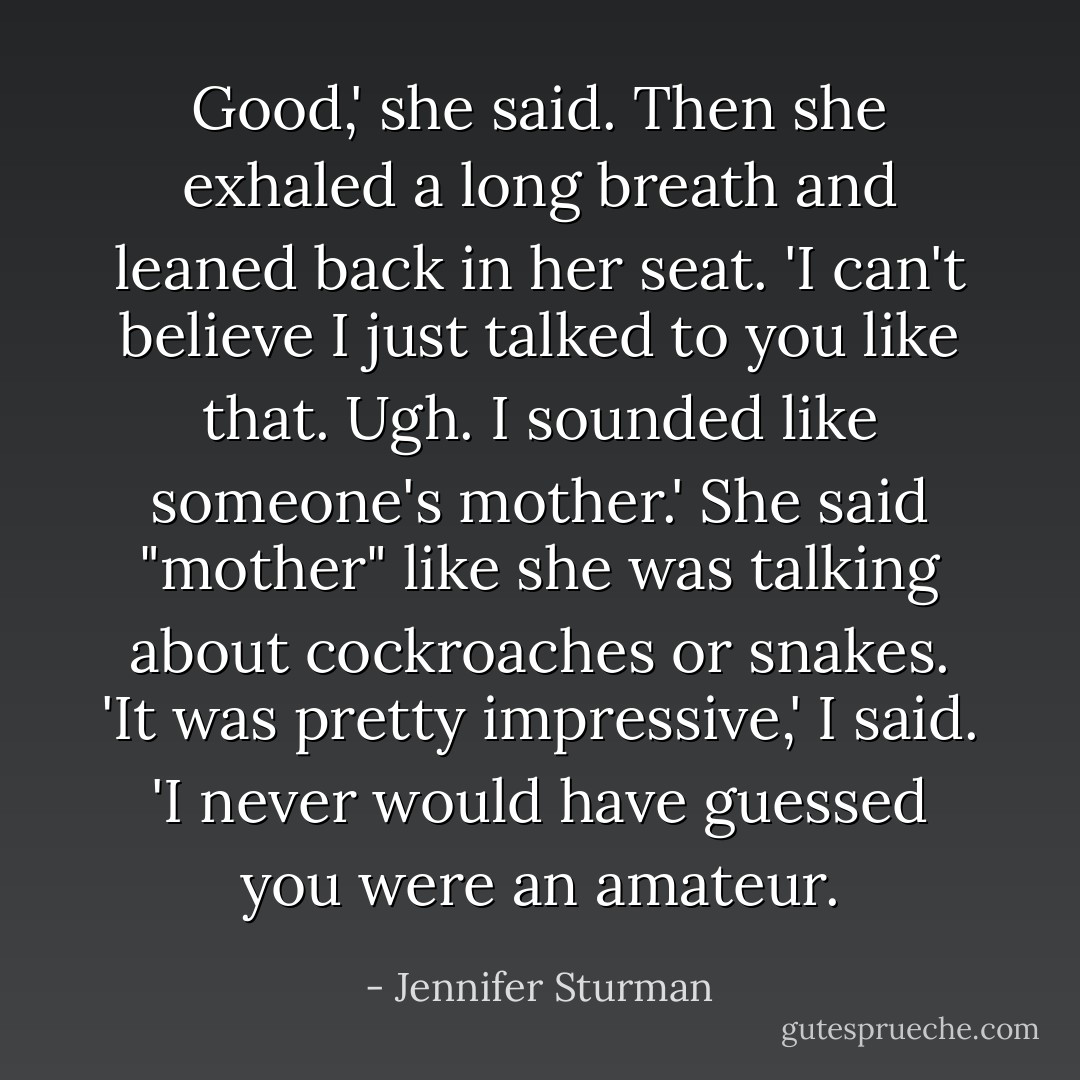 Good,' she said. Then she exhaled a long breath and leaned back in her seat. 'I can't believe I just talked to you like that. Ugh. I sounded like someone's mother.' She said "mother" like she was talking about cockroaches or snakes.<br />'It was pretty impressive,' I said. 'I never would have guessed you were an amateur. - Jennifer Sturman