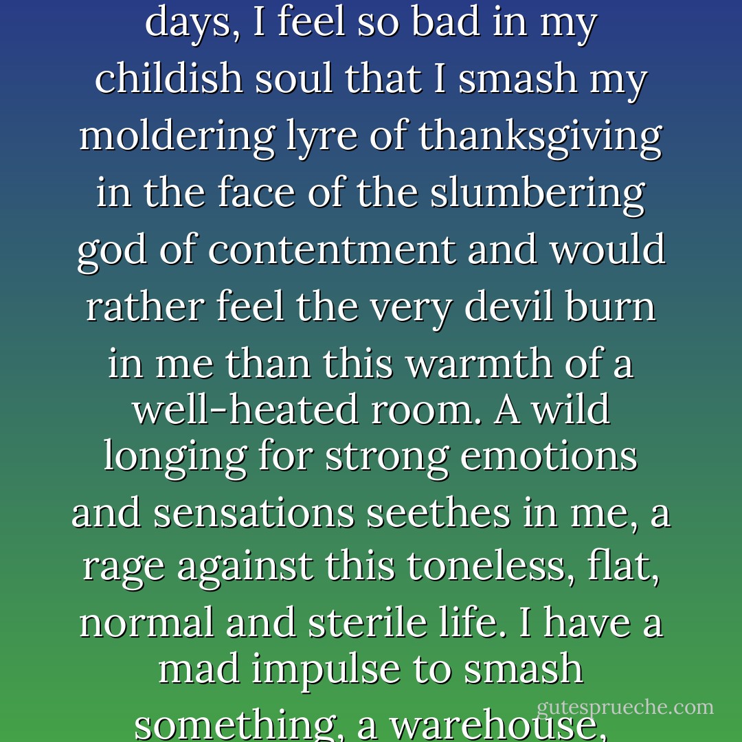 When I have neither pleasure nor pain and have been breathing for a while the lukewarm insipid air of these so called good and tolerable days, I feel so bad in my childish soul that I smash my moldering lyre of thanksgiving in the face of the slumbering god of contentment and would rather feel the very devil burn in me than this warmth of a well-heated room. A wild longing for strong emotions and sensations seethes in me, a rage against this toneless, flat, normal and sterile life. I have a mad impulse to smash something, a warehouse, perhaps, or a cathedral, or myself, to commit outrages, to pull off the wigs of a few revered idols... - Hermann Hesse