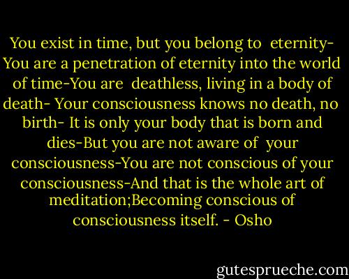 You exist in time, but you belong to <br />eternity- You are a penetration of eternity into the world of time-You are <br />deathless, living in a body of death- Your consciousness knows no death, no <br />birth- It is only your body that is born and dies-But you are not aware of <br />your consciousness-You are not conscious of your consciousness-And that is the whole art of meditation;Becoming conscious of consciousness itself. - Osho