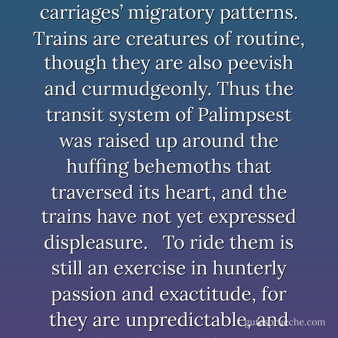 Six express tracks and twelve locals pass through Palimpsest. The six Greater Lines are: Stylus, Sgraffito, Decretal, Foolscap, Bookhand, and Missal. Collectively, in the prayers of those gathered prostrate in the brass turnstiles of its hidden, voluptuous shrines, these are referred to as the Marginalia Line. They do not run on time: rather, the commuters of Palimpsest have learned their habits, the times of day and night when they prefer to eat and drink, their mating seasons, their gathering places. In days of old, great safaris were held to catch the great trains in their inexorable passage from place to place, and women grappled with them with hooks and tridents in order to arrive punctually at a desk in the depth, of the city. <br /><br />As if to impress a distracted parent on their birthday, the folk of Palimpsest built great edifices where the trains liked to congregate to drink oil from the earth and exchange gossip. They laid black track along the carriages’ migratory patterns. Trains are creatures of routine, though they are also peevish and curmudgeonly. Thus the transit system of Palimpsest was raised up around the huffing behemoths that traversed its heart, and the trains have not yet expressed displeasure. <br /><br />To ride them is still an exercise in hunterly passion and exactitude, for they are unpredictable, and must be observed for many weeks before patterns can be discerned. The sport of commuting is attempted by only the bravest and the wildest of Palimpsest. Many have achieved such a level of aptitude that they are able to catch a train more mornings than they do not.<br /><br />The wise arrive early with a neat coil of hooked rope at their waist, so that if a train is in a very great hurry, they may catch it still, and ride behind on the pauper’s terrace with the rest of those who were not favored, or fast enough, or precise in their calculations. Woe betide them in the infrequent mating seasons! No train may be asked to make its regular stops when she is in heat! A man was once caught on board when an express caught the scent of a local. The poor banker was released to a platform only eight months later, when the two white leviathans had relinquished each other with regret and tears. - Catherynne M. Valente