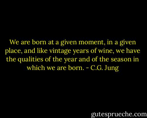 We are born at a given moment, in a given place, and like vintage years of wine, we have the qualities of the year and of the season in which we are born. - C.G. Jung