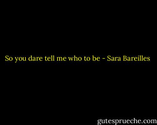 So you dare tell me who to be - Sara Bareilles