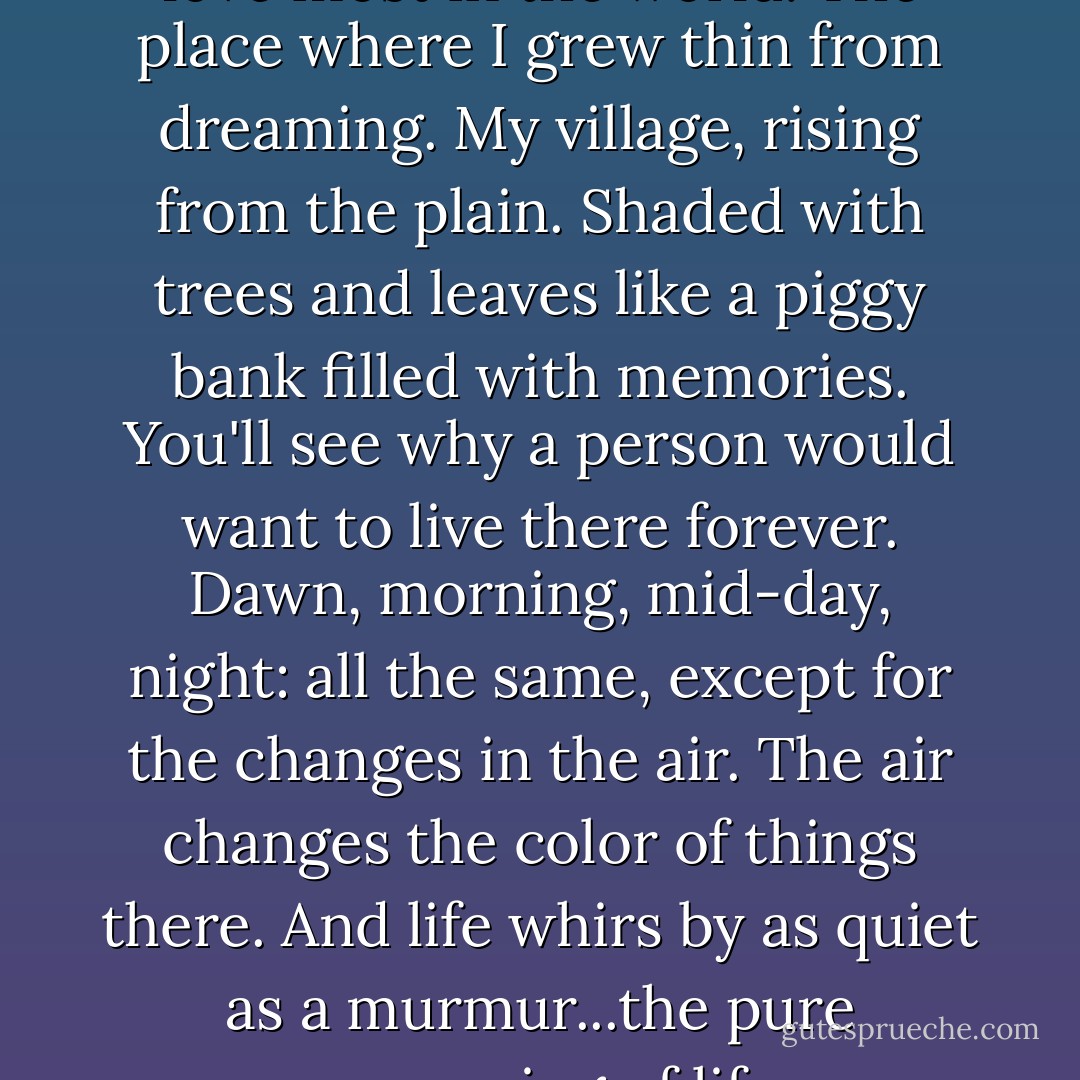 There you'll find the place I love most in the world. The place where I grew thin from dreaming. My village, rising from the plain. Shaded with trees and leaves like a piggy bank filled with memories. You'll see why a person would want to live there forever. Dawn, morning, mid-day, night: all the same, except for the changes in the air. The air changes the color of things there. And life whirs by as quiet as a murmur...the pure murmuring of life. - Juan Rulfo