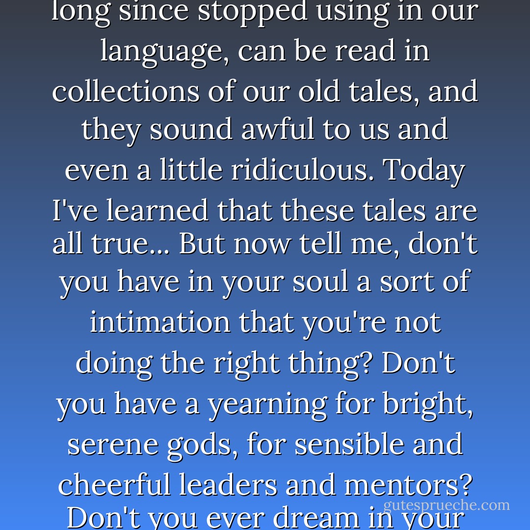 You see, King, we have a legend - I used to believe that it was all fairy-tale rubbish and empty smoke. It is a legend about how such things as war and death and despair were common in our country at one time. These terrible words, which we have long since stopped using in our language, can be read in collections of our old tales, and they sound awful to us and even a little ridiculous. Today I've learned that these tales are all true... But now tell me, don't you have in your soul a sort of intimation that you're not doing the right thing? Don't you have a yearning for bright, serene gods, for sensible and cheerful leaders and mentors? Don't you ever dream in your sleep about another, more beautiful life where nobody is envious of others, where reason and order prevails, where people treat other people only with cheerfulness and considerations? - Hermann Hesse