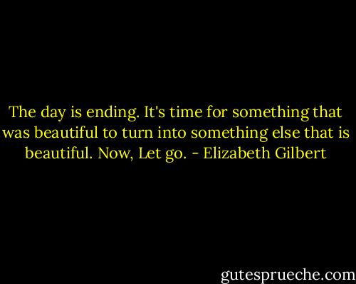 The day is ending. It's time for something that was beautiful to turn into something else that is beautiful. Now, Let go. - Elizabeth Gilbert