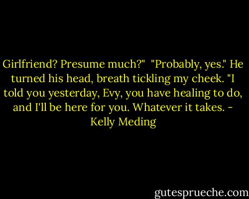 Girlfriend? Presume much?"<br /><br />"Probably, yes." He turned his head, breath tickling my cheek. "I told you yesterday, Evy, you have healing to do, and I'll be here for you. Whatever it takes. - Kelly Meding
