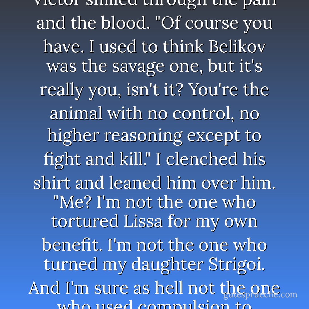 I've been wanting to do that for a very long time," I growled<br />Victor smiled through the pain and the blood. "Of course you have. I used to think Belikov was the savage one, but it's really you, isn't it? You're the animal with no control, no higher reasoning except to fight and kill."<br />I clenched his shirt and leaned him over him. "Me? I'm not the one who tortured Lissa for my own benefit. I'm not the one who turned my daughter Strigoi. And I'm sure as hell not the one who used compulsion to kidnap a fifteen-year-old girl! - Richelle Mead