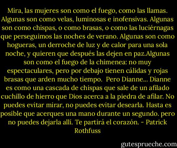 Mira, las mujeres son como el fuego, como las llamas. Algunas son como velas, luminosas e inofensivas. Algunas son como chispas, o como brasas, o como las luciérnagas que perseguimos las noches de verano. Algunas son como hogueras, un derroche de luz y de calor para una sola noche, y quieren que después las dejen en paz.Algunas son como el fuego de la chimenea: no muy espectaculares, pero por debajo tienen cálidas y rojas brasas que arden mucho tiempo.<br /><br />Pero Dianne... Dianne es como una cascada de chispas que sale de un afilado cuchillo de hierro que Dios acerca a la piedra de afilar. No puedes evitar mirar, no puedes evitar desearla. Hasta es posible que acerques una mano durante un segundo. pero no puedes dejarla allí. Te partirá el corazón. - Patrick Rothfuss