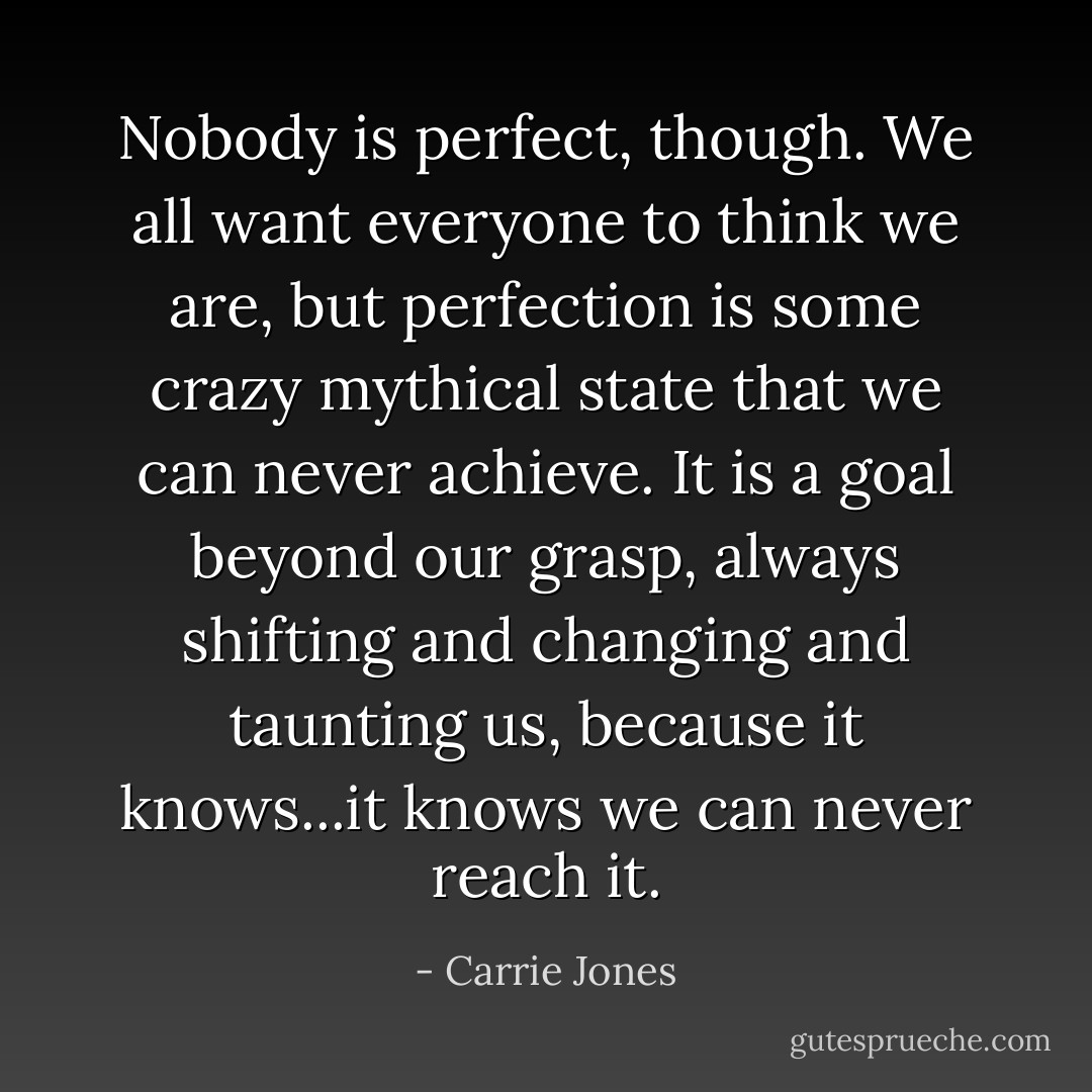 Nobody is perfect, though. We all want everyone to think we are, but perfection is some crazy mythical state that we can never achieve. It is a goal beyond our grasp, always shifting and changing and taunting us, because it knows...it knows we can never reach it. - Carrie Jones