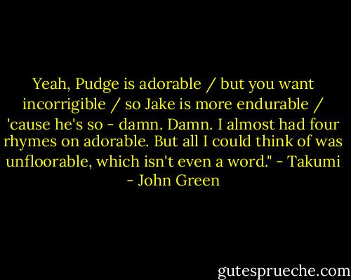 Yeah, Pudge is adorable / but you want incorrigible / so Jake is more endurable / 'cause he's so - damn. Damn. I almost had four rhymes on adorable. But all I could think of was unfloorable, which isn't even a word." - Takumi - John Green