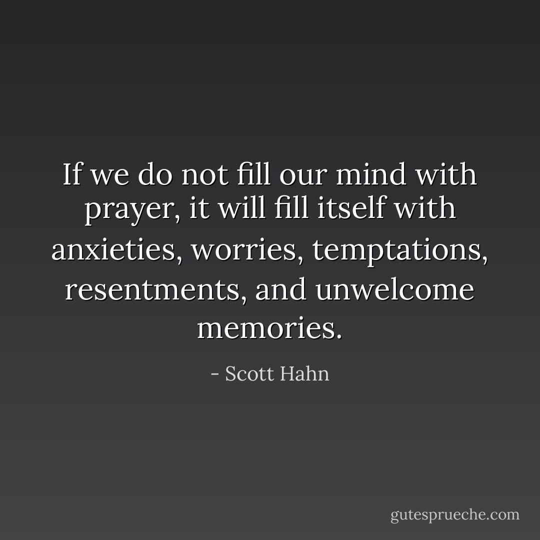 If we do not fill our mind with prayer, it will fill itself with anxieties, worries, temptations, resentments, and unwelcome memories. - Scott Hahn