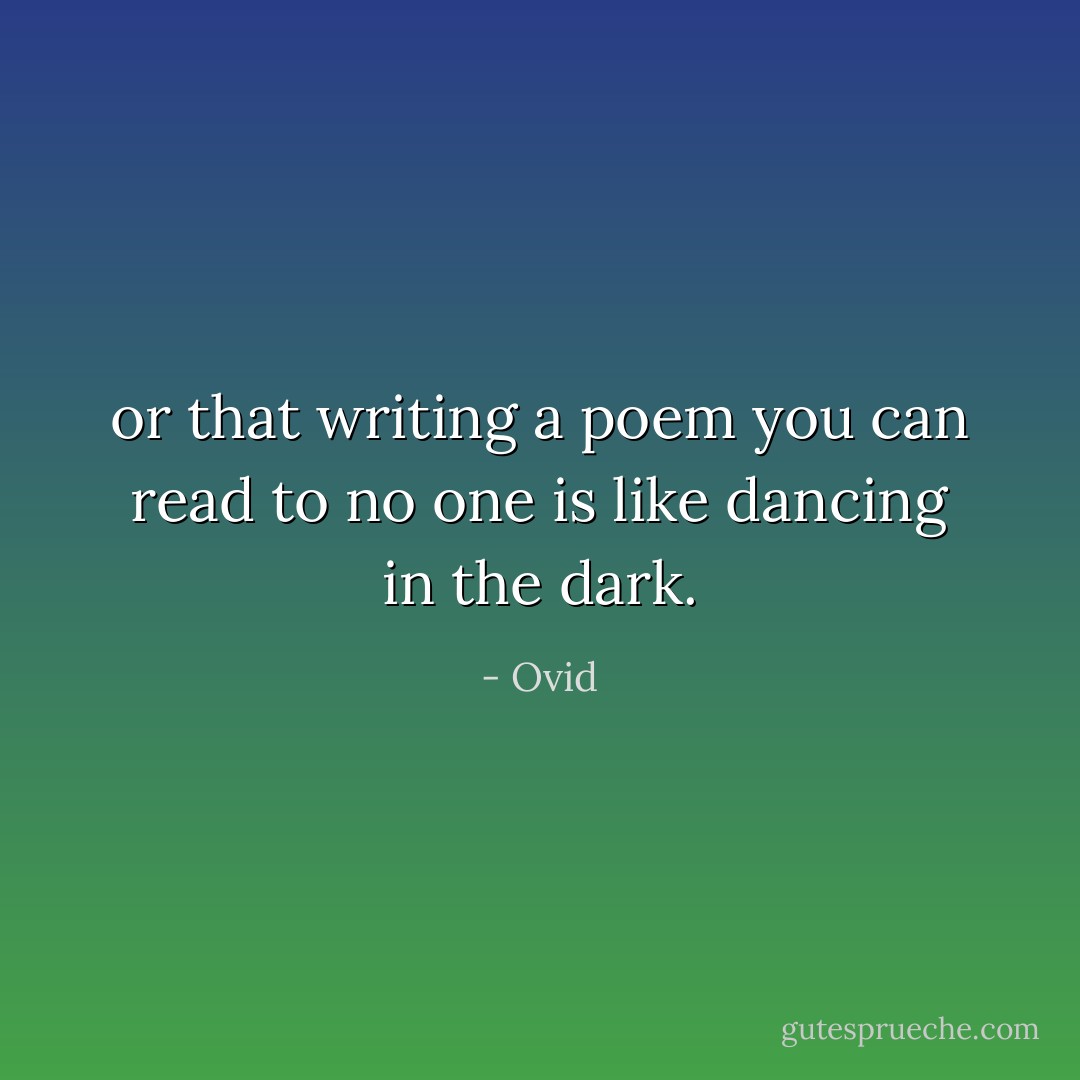 or that writing a poem you can read to no one<br />is like dancing in the dark. - Ovid