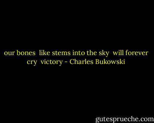 our bones <br />like stems into the sky <br />will forever cry <br />victory - Charles Bukowski