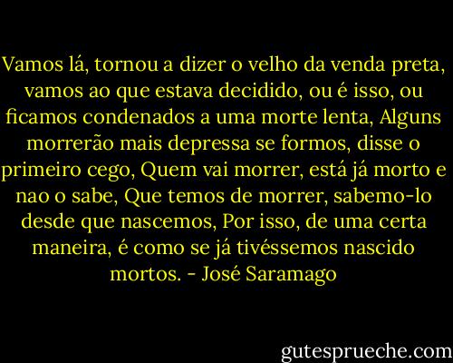 Vamos lá, tornou a dizer o velho da venda preta, vamos ao que estava decidido, ou é isso, ou ficamos condenados a uma morte lenta, Alguns morrerão mais depressa se formos, disse o primeiro cego, Quem vai morrer, está já morto e nao o sabe, Que temos de morrer, sabemo-lo desde que nascemos, Por isso, de uma certa maneira, é como se já tivéssemos nascido mortos. - José Saramago