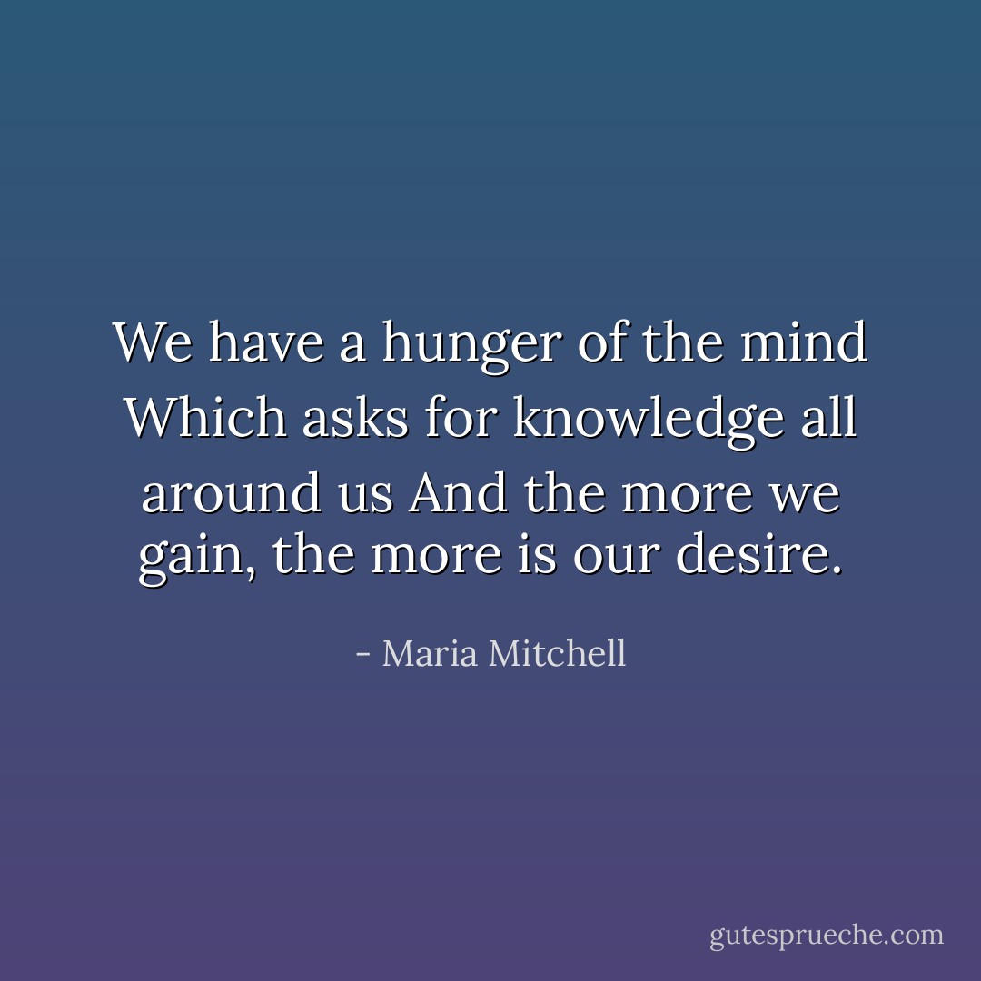 We have a hunger of the mind<br />Which asks for knowledge all around us<br />And the more we gain, the more is our desire. - Maria Mitchell