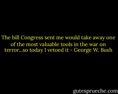 The bill Congress sent me would take away one of the most valuable tools in the war on terror...so today I vetoed it - George W. Bush