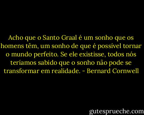 Acho que o Santo Graal é um sonho que os homens têm, um sonho de que é possível tornar o mundo perfeito. Se ele existisse, todos nós teríamos sabido que o sonho não pode se transformar em realidade. - Bernard Cornwell