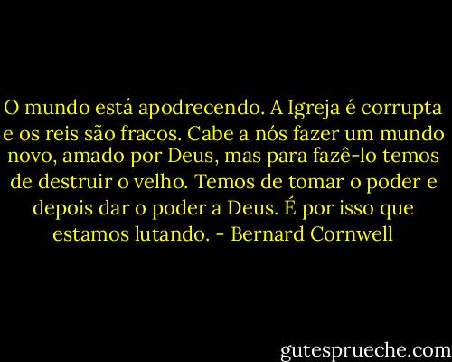 O mundo está apodrecendo. A Igreja é corrupta e os reis são fracos. Cabe a nós fazer um mundo novo, amado por Deus, mas para fazê-lo temos de destruir o velho. Temos de tomar o poder e depois dar o poder a Deus. É por isso que estamos lutando. - Bernard Cornwell