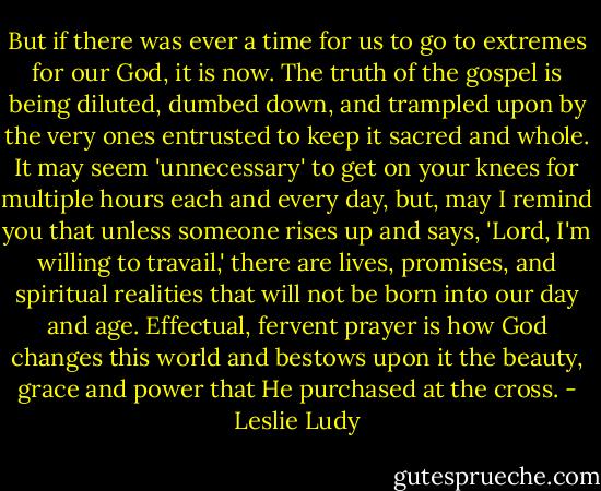 But if there was ever a time for us to go to extremes for our God, it is now. The truth of the gospel is being diluted, dumbed down, and trampled upon by the very ones entrusted to keep it sacred and whole. It may seem 'unnecessary' to get on your knees for multiple hours each and every day, but, may I remind you that unless someone rises up and says, 'Lord, I'm willing to travail,' there are lives, promises, and spiritual realities that will not be born into our day and age. Effectual, fervent prayer is how God changes this world and bestows upon it the beauty, grace and power that He purchased at the cross. - Leslie Ludy