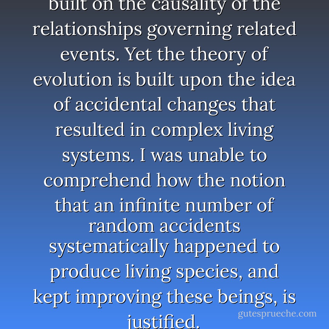 All disciplines of science are built on the causality of the relationships governing related events. Yet the theory of evolution is built upon the idea of accidental changes that resulted in complex living systems. I was unable to comprehend how the notion that an infinite number of random accidents systematically happened to produce living species, and kept improving these beings, is justified. - T.H. Janabi