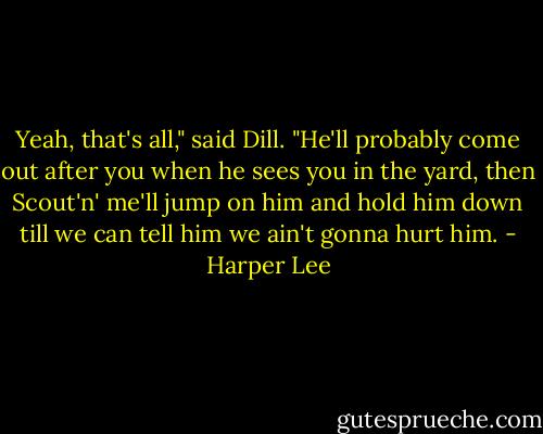 Yeah, that's all," said Dill. "He'll probably come out after you when he sees you in the yard, then Scout'n' me'll jump on him and hold him down till we can tell him we ain't gonna hurt him. - Harper Lee