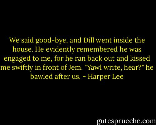 We said good-bye, and Dill went inside the house. He evidently remembered he was engaged to me, for he ran back out and kissed me swiftly in front of Jem. "Yawl write, hear?" he bawled after us. - Harper Lee