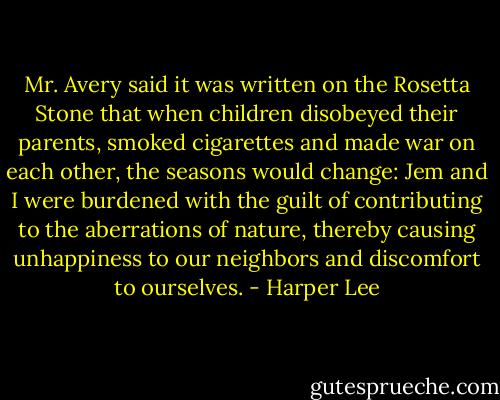 Mr. Avery said it was written on the Rosetta Stone that when children disobeyed their parents, smoked cigarettes and made war on each other, the seasons would change: Jem and I were burdened with the guilt of contributing to the aberrations of nature, thereby causing unhappiness to our neighbors and discomfort to ourselves. - Harper Lee