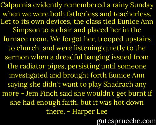 Calpurnia evidently remembered a rainy Sunday when we were both fatherless and teacherless. Let to its own devices, the class tied Eunice Ann Simpson to a chair and placed her in the furnace room. We forgot her, trooped upstairs to church, and were listening quietly to the sermon when a dreadful banging issued from the radiator pipes, persisting until someone investigated and brought forth Eunice Ann saying she didn't want to play Shadrach any more - Jem Finch said she wouldn't get burnt if she had enough faith, but it was hot down there. - Harper Lee