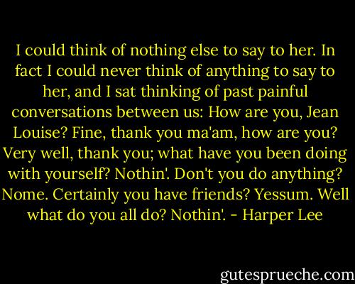 I could think of nothing else to say to her. In fact I could never think of anything to say to her, and I sat thinking of past painful conversations between us: How are you, Jean Louise? Fine, thank you ma'am, how are you? Very well, thank you; what have you been doing with yourself? Nothin'. Don't you do anything? Nome. Certainly you have friends? Yessum. Well what do you all do? Nothin'. - Harper Lee
