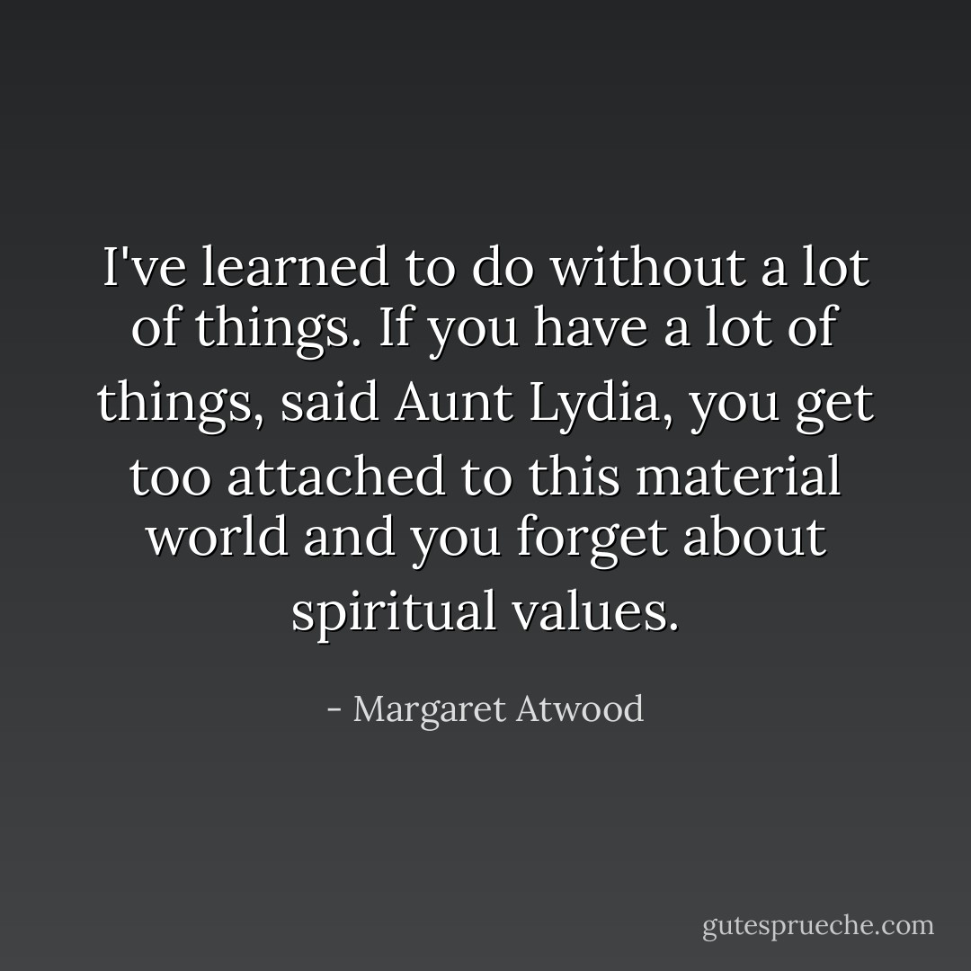 I've learned to do without a lot of things. If you have a lot of things, said Aunt Lydia, you get too attached to this material world and you forget about spiritual values. - Margaret Atwood