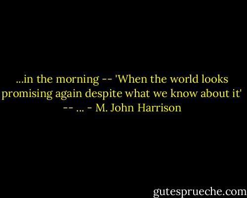 ...in the morning -- 'When the world looks promising again despite what we know about it' -- ... - M. John Harrison