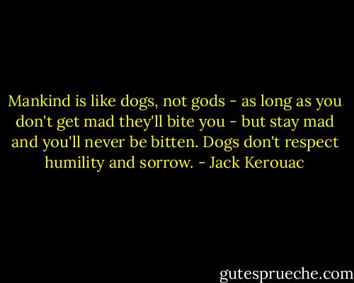 Mankind is like dogs, not gods - as long as you don't get mad they'll bite you - but stay mad and you'll never be bitten. Dogs don't respect humility and sorrow. - Jack Kerouac